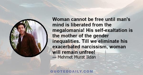 Woman cannot be free until man's mind is liberated from the megalomania! His self-exaltation is the mother of the gender inequalities. Till we eliminate his exacerbated narcissism, woman will remain unfree!