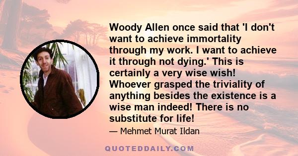 Woody Allen once said that 'I don't want to achieve immortality through my work. I want to achieve it through not dying.' This is certainly a very wise wish! Whoever grasped the triviality of anything besides the