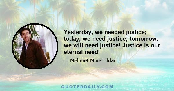 Yesterday, we needed justice; today, we need justice; tomorrow, we will need justice! Justice is our eternal need!