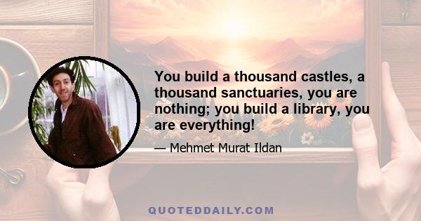 You build a thousand castles, a thousand sanctuaries, you are nothing; you build a library, you are everything!