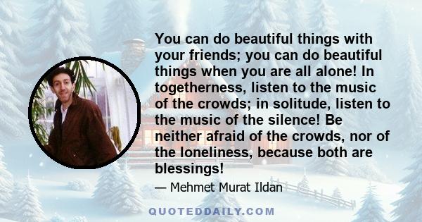 You can do beautiful things with your friends; you can do beautiful things when you are all alone! In togetherness, listen to the music of the crowds; in solitude, listen to the music of the silence! Be neither afraid