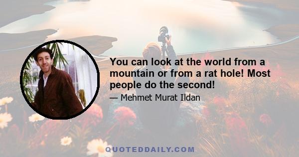 You can look at the world from a mountain or from a rat hole! Most people do the second!