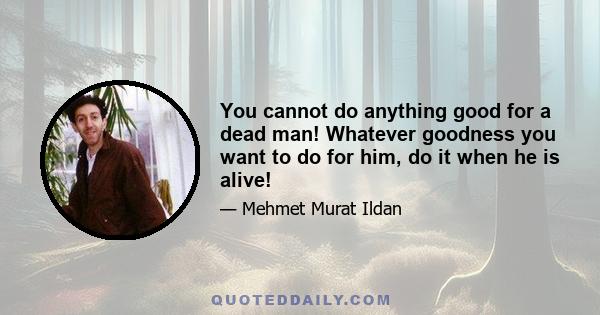 You cannot do anything good for a dead man! Whatever goodness you want to do for him, do it when he is alive!