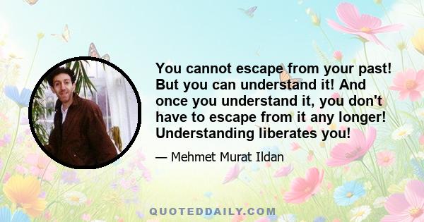 You cannot escape from your past! But you can understand it! And once you understand it, you don't have to escape from it any longer! Understanding liberates you!