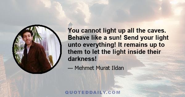 You cannot light up all the caves. Behave like a sun! Send your light unto everything! It remains up to them to let the light inside their darkness!