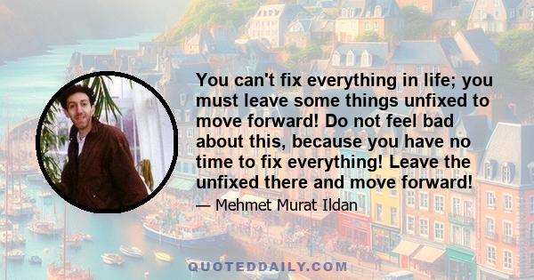 You can't fix everything in life; you must leave some things unfixed to move forward! Do not feel bad about this, because you have no time to fix everything! Leave the unfixed there and move forward!