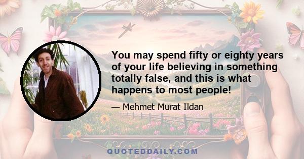 You may spend fifty or eighty years of your life believing in something totally false, and this is what happens to most people!