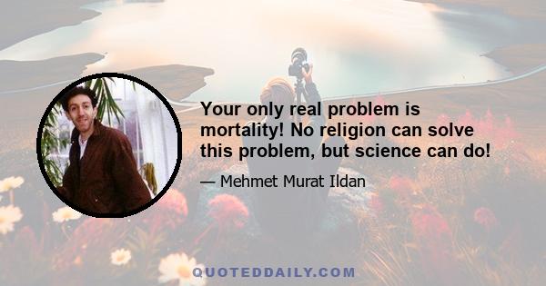 Your only real problem is mortality! No religion can solve this problem, but science can do!