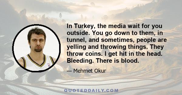 In Turkey, the media wait for you outside. You go down to them, in tunnel, and sometimes, people are yelling and throwing things. They throw coins. I get hit in the head. Bleeding. There is blood.