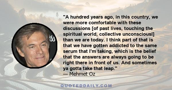 A hundred years ago, in this country, we were more comfortable with these discussions [of past lives, touching the spiritual world, collective unconsciousl] than we are today. I think part of that is that we have gotten 