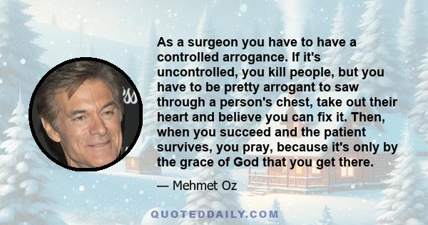 As a surgeon you have to have a controlled arrogance. If it's uncontrolled, you kill people, but you have to be pretty arrogant to saw through a person's chest, take out their heart and believe you can fix it. Then,