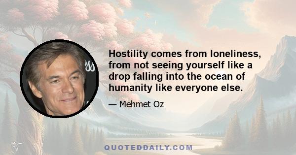 Hostility comes from loneliness, from not seeing yourself like a drop falling into the ocean of humanity like everyone else.