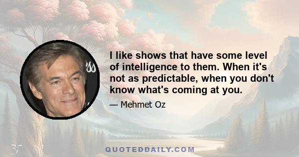 I like shows that have some level of intelligence to them. When it's not as predictable, when you don't know what's coming at you.