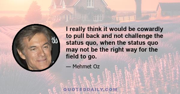 I really think it would be cowardly to pull back and not challenge the status quo, when the status quo may not be the right way for the field to go.