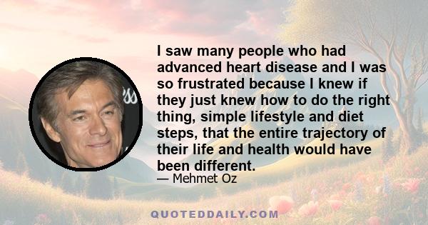 I saw many people who had advanced heart disease and I was so frustrated because I knew if they just knew how to do the right thing, simple lifestyle and diet steps, that the entire trajectory of their life and health