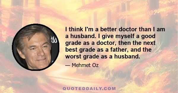 I think I'm a better doctor than I am a husband. I give myself a good grade as a doctor, then the next best grade as a father, and the worst grade as a husband.