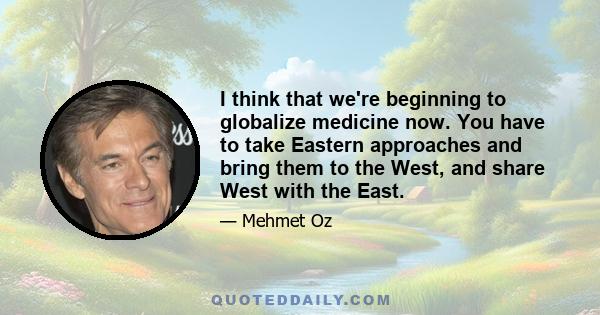 I think that we're beginning to globalize medicine now. You have to take Eastern approaches and bring them to the West, and share West with the East.