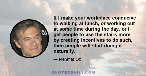 If I make your workplace conducive to walking at lunch, or working out at some time during the day, or I get people to use the stairs more by creating incentives to do such, then people will start doing it naturally.