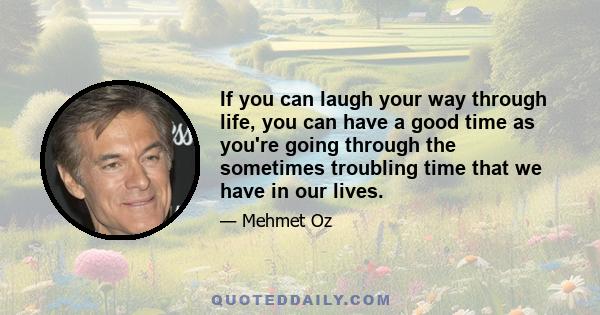 If you can laugh your way through life, you can have a good time as you're going through the sometimes troubling time that we have in our lives.