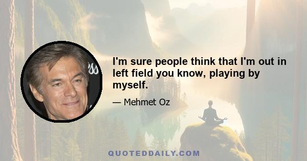 I'm sure people think that I'm out in left field you know, playing by myself.