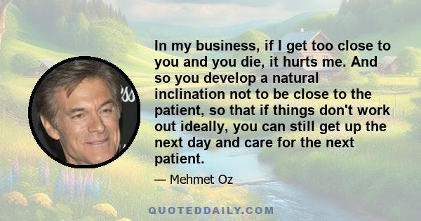 In my business, if I get too close to you and you die, it hurts me. And so you develop a natural inclination not to be close to the patient, so that if things don't work out ideally, you can still get up the next day