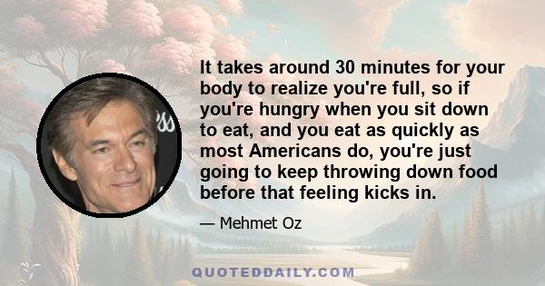 It takes around 30 minutes for your body to realize you're full, so if you're hungry when you sit down to eat, and you eat as quickly as most Americans do, you're just going to keep throwing down food before that