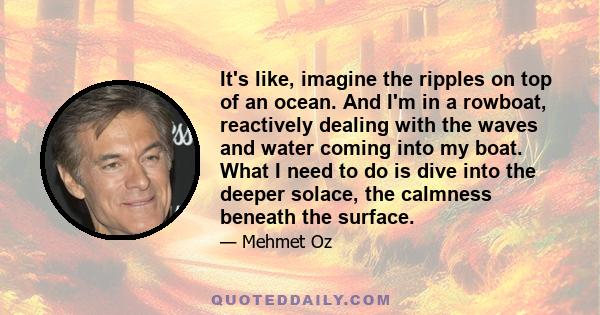 It's like, imagine the ripples on top of an ocean. And I'm in a rowboat, reactively dealing with the waves and water coming into my boat. What I need to do is dive into the deeper solace, the calmness beneath the