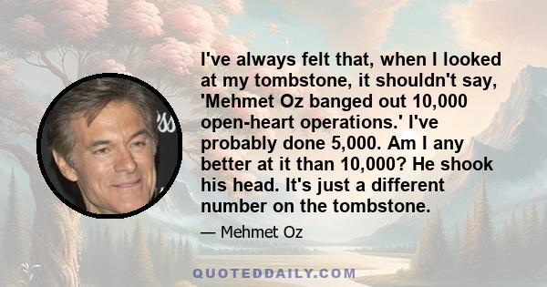 I've always felt that, when I looked at my tombstone, it shouldn't say, 'Mehmet Oz banged out 10,000 open-heart operations.' I've probably done 5,000. Am I any better at it than 10,000? He shook his head. It's just a