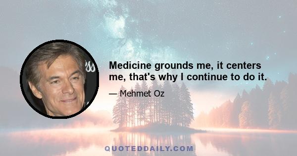 Medicine grounds me, it centers me, that's why I continue to do it.