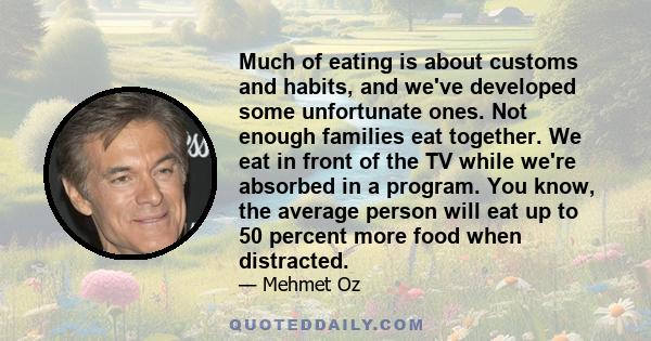 Much of eating is about customs and habits, and we've developed some unfortunate ones. Not enough families eat together. We eat in front of the TV while we're absorbed in a program. You know, the average person will eat 