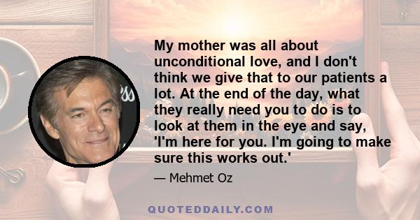 My mother was all about unconditional love, and I don't think we give that to our patients a lot. At the end of the day, what they really need you to do is to look at them in the eye and say, 'I'm here for you. I'm