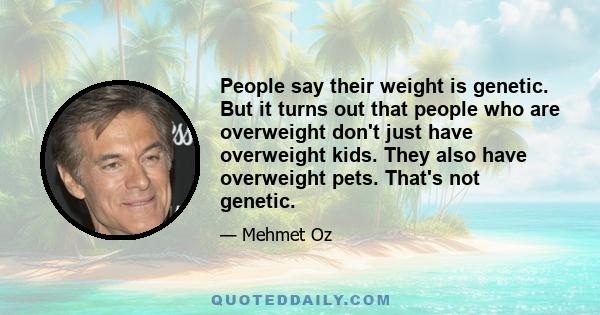 People say their weight is genetic. But it turns out that people who are overweight don't just have overweight kids. They also have overweight pets. That's not genetic.