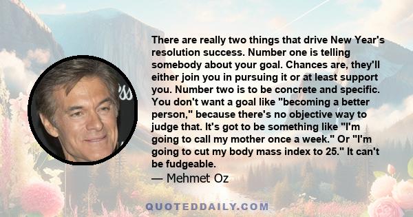 There are really two things that drive New Year's resolution success. Number one is telling somebody about your goal. Chances are, they'll either join you in pursuing it or at least support you. Number two is to be