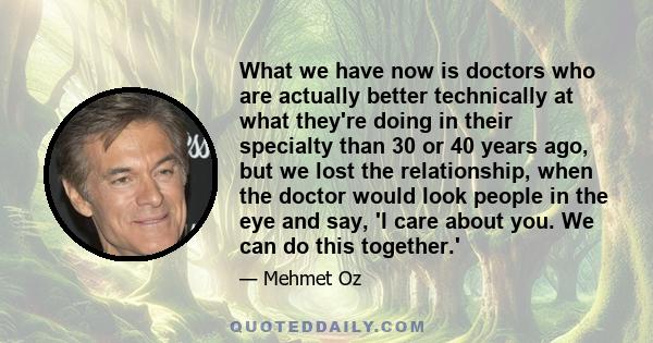 What we have now is doctors who are actually better technically at what they're doing in their specialty than 30 or 40 years ago, but we lost the relationship, when the doctor would look people in the eye and say, 'I