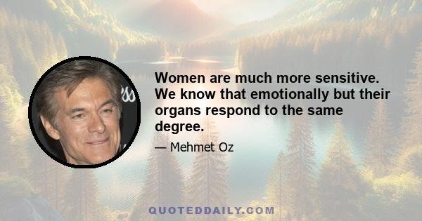 Women are much more sensitive. We know that emotionally but their organs respond to the same degree.