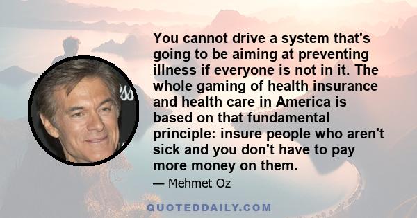 You cannot drive a system that's going to be aiming at preventing illness if everyone is not in it. The whole gaming of health insurance and health care in America is based on that fundamental principle: insure people