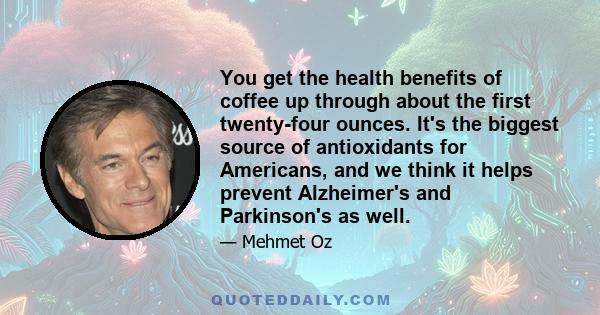 You get the health benefits of coffee up through about the first twenty-four ounces. It's the biggest source of antioxidants for Americans, and we think it helps prevent Alzheimer's and Parkinson's as well.