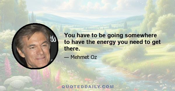 You have to be going somewhere to have the energy you need to get there.