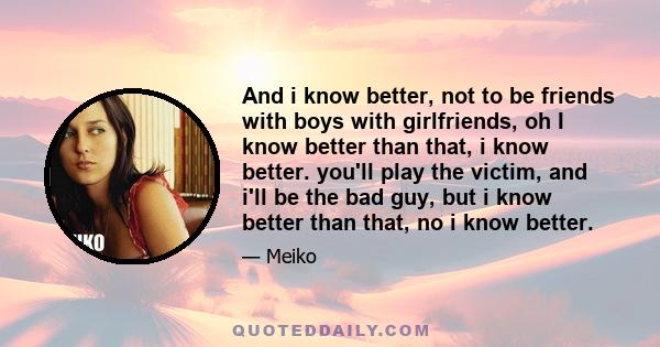 And i know better, not to be friends with boys with girlfriends, oh I know better than that, i know better. you'll play the victim, and i'll be the bad guy, but i know better than that, no i know better.