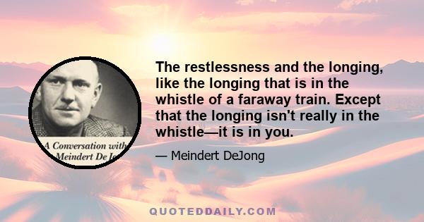 The restlessness and the longing, like the longing that is in the whistle of a faraway train. Except that the longing isn't really in the whistle—it is in you.