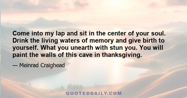 Come into my lap and sit in the center of your soul. Drink the living waters of memory and give birth to yourself. What you unearth with stun you. You will paint the walls of this cave in thanksgiving.