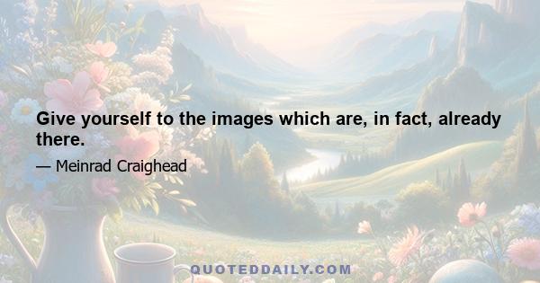 Give yourself to the images which are, in fact, already there.