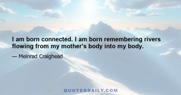 I am born connected. I am born remembering rivers flowing from my mother's body into my body.