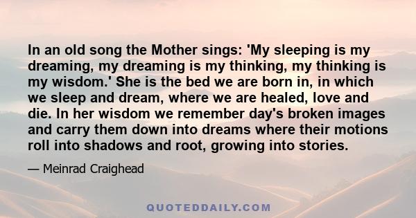 In an old song the Mother sings: 'My sleeping is my dreaming, my dreaming is my thinking, my thinking is my wisdom.' She is the bed we are born in, in which we sleep and dream, where we are healed, love and die. In her