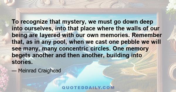 To recognize that mystery, we must go down deep into ourselves, into that place where the walls of our being are layered with our own memories. Remember that, as in any pool, when we cast one pebble we will see many,