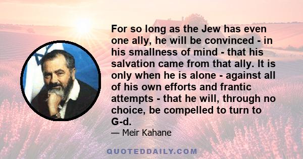 For so long as the Jew has even one ally, he will be convinced - in his smallness of mind - that his salvation came from that ally. It is only when he is alone - against all of his own efforts and frantic attempts -