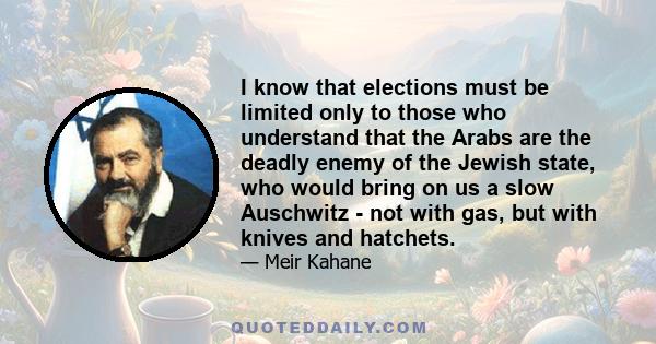 I know that elections must be limited only to those who understand that the Arabs are the deadly enemy of the Jewish state, who would bring on us a slow Auschwitz - not with gas, but with knives and hatchets.