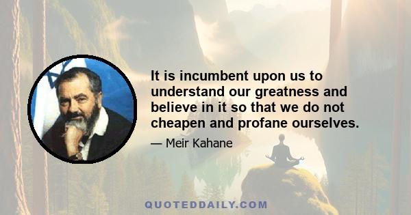 It is incumbent upon us to understand our greatness and believe in it so that we do not cheapen and profane ourselves.