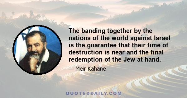 The banding together by the nations of the world against Israel is the guarantee that their time of destruction is near and the final redemption of the Jew at hand.