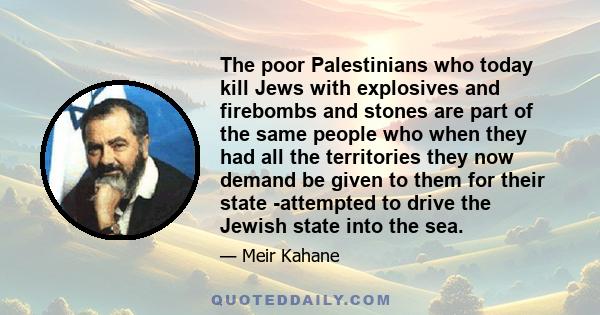 The poor Palestinians who today kill Jews with explosives and firebombs and stones are part of the same people who when they had all the territories they now demand be given to them for their state -attempted to drive